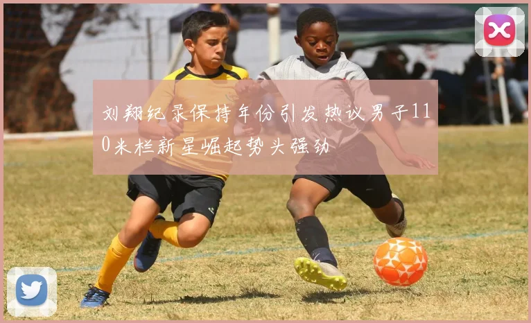刘翔纪录保持年份引发热议男子110米栏新星崛起势头强劲