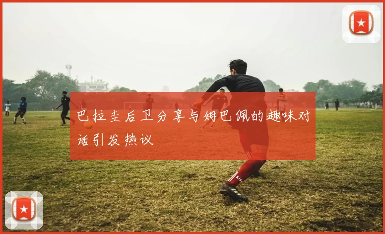 巴拉圭后卫分享与姆巴佩的趣味对话引发热议