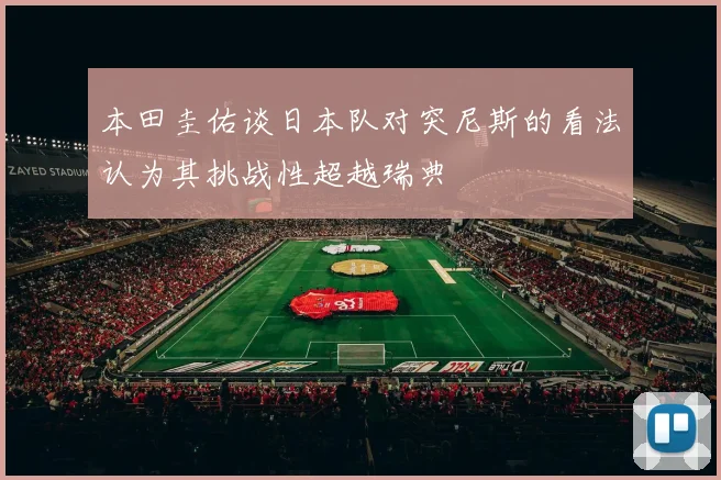 本田圭佑谈日本队对突尼斯的看法认为其挑战性超越瑞典