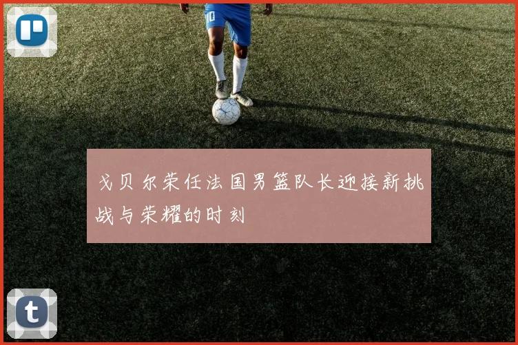 戈贝尔荣任法国男篮队长迎接新挑战与荣耀的时刻