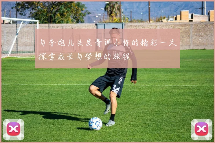 与李炮儿共度青训小将的精彩一天探索成长与梦想的旅程