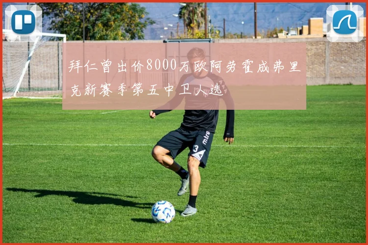 拜仁曾出价8000万欧阿劳霍成弗里克新赛季第五中卫人选