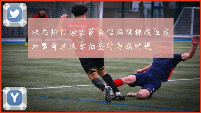 状元热门迪班萨自信满满称我注定加盟奇才沃尔抽签时与我对视