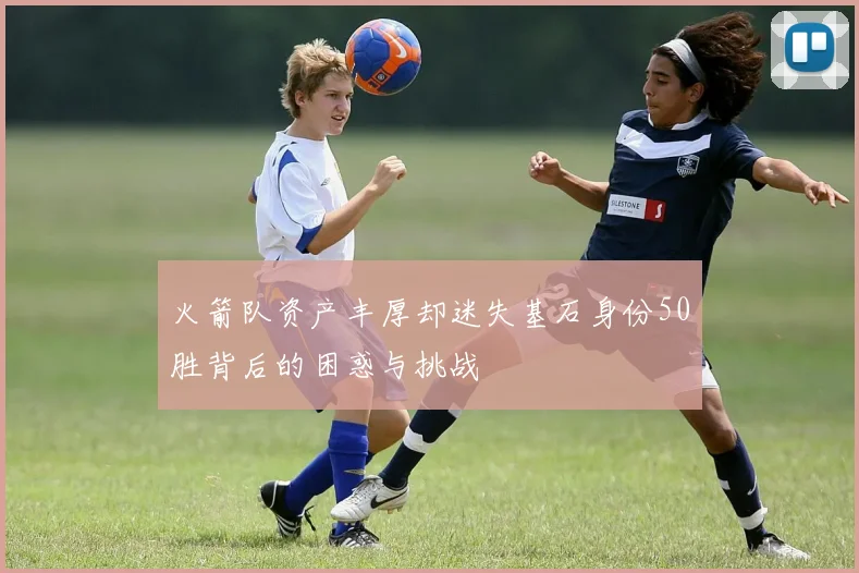 火箭队资产丰厚却迷失基石身份50胜背后的困惑与挑战