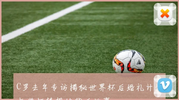 C罗去年专访揭秘世界杯后婚礼计划与奖杯梦想的背后故事