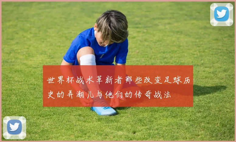 世界杯战术革新者那些改变足球历史的弄潮儿与他们的传奇战法