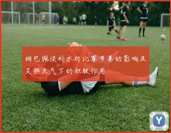 姆巴佩谈补水对比赛节奏的影响及炎热天气下的积极作用