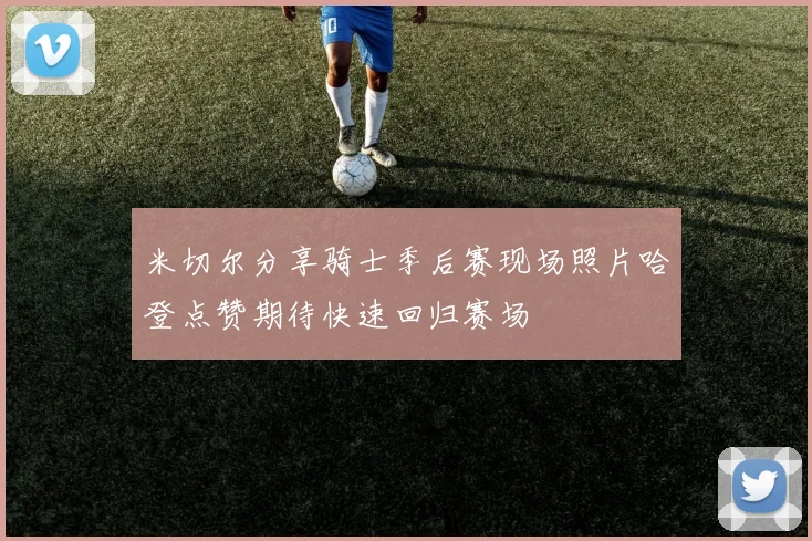 米切尔分享骑士季后赛现场照片哈登点赞期待快速回归赛场