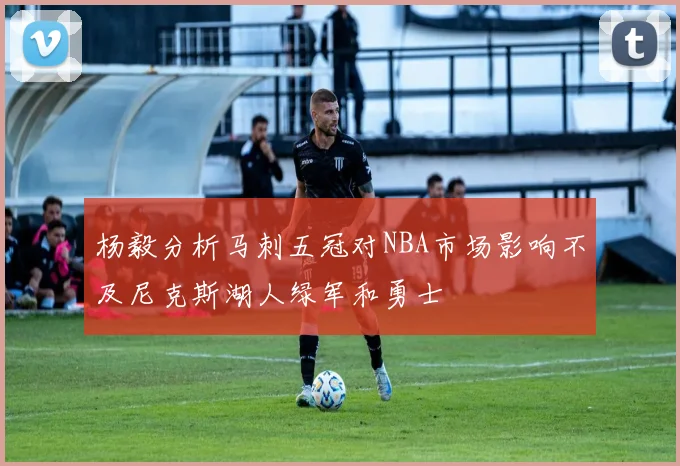 杨毅分析马刺五冠对NBA市场影响不及尼克斯湖人绿军和勇士