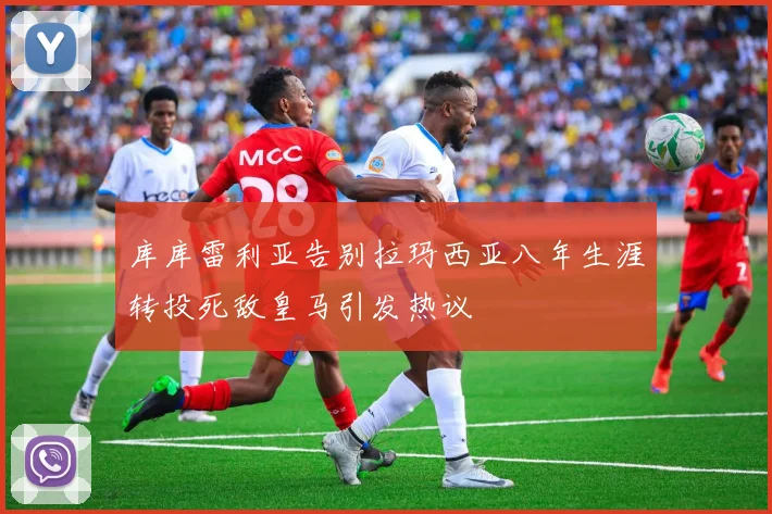 库库雷利亚告别拉玛西亚八年生涯转投死敌皇马引发热议