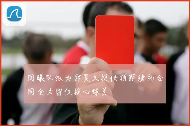 同曦队拟为郭昊文提供顶薪续约合同全力留住核心球员
