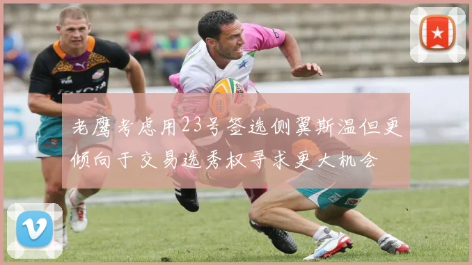 老鹰考虑用23号签选侧翼斯温但更倾向于交易选秀权寻求更大机会
